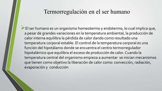Termorregulación en el ser humano
El ser humano es un organismo homeotermo y endotermo, lo cual implica que,
a pesar de grandes variaciones en la temperatura ambiental, la producción de
calor interna equilibra la pérdida de calor dando como resultado una
temperatura corporal estable. El control de la temperatura corporal es una
función del hipotálamo donde se encuentra el centro termorregulador
hipotalámico que equilibra el exceso de producción de calor. Cuando la
temperatura central del organismo empieza a aumentar se inician mecanismos
que tienen como objetivo la liberación de calor como: convección, radiación,
evaporación y conducción
 