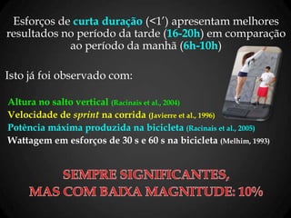 Esforços de curta duração (<1’) apresentam melhores
resultados no período da tarde (16-20h) em comparação
ao período da manhã (6h-10h)
Isto já foi observado com:
Altura no salto vertical (Racinais et al., 2004)
Velocidade de sprint na corrida (Javierre et al., 1996)
Potência máxima produzida na bicicleta (Racinais et al., 2005)
Wattagem em esforços de 30 s e 60 s na bicicleta (Melhim, 1993)
 