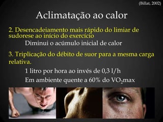 Aclimatação ao calor
(Billat, 2002)
2. Desencadeiamento mais rápido do limiar de
sudorese ao início do exercício
Diminui o acúmulo inicial de calor
3. Triplicação do débito de suor para a mesma carga
relativa.
1 litro por hora ao invés de 0,3 l/h
Em ambiente quente a 60% do VO2max
 