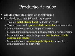 Produção de calor
• Um dos produtos finais do metabolismo
• Estudo da taxa metabólica do organismo
– Taxa do metabolismo basal de todas as células
– Taxa extra causada por atividade muscular, como calafrios
– Metabolismo extra causado pela Tiroxina
– Metabolismo extra causado por adrenalina e noradrenalina
– Metabolismo extra causado pelo aumento da atividade
química das células
– Metabolismo extra causado pela digestão, absorção e
armazenamento de nutrientes
 