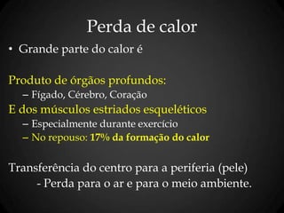 Perda de calor
• Grande parte do calor é
Produto de órgãos profundos:
– Fígado, Cérebro, Coração
E dos músculos estriados esqueléticos
– Especialmente durante exercício
– No repouso: 17% da formação do calor
Transferência do centro para a periferia (pele)
- Perda para o ar e para o meio ambiente.
 
