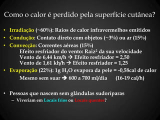 Como o calor é perdido pela superfície cutânea?
• Irradiação (~60%): Raios de calor infravermelhos emitidos
• Condução: Contato direto com objetos (~3%) ou ar (15%)
• Convecção: Correntes aéreas (15%)
Efeito resfriador do vento: Raiz² da sua velocidade
Vento de 6,44 km/h  Efeito resfriador = 2,50
Vento de 1,61 kh/h  Efeito resfriador = 1,25
• Evaporação (22%): 1g H2O evapora da pele = -0,58cal de calor
Mesmo sem suar  600 a 700 ml/dia (16-19 cal/h)
• Pessoas que nascem sem glândulas sudoríparas
– Viveriam em Locais frios ou Locais quentes?
 