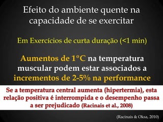 Efeito do ambiente quente na
capacidade de se exercitar
Em Exercícios de curta duração (<1 min)
Aumentos de 1ºC na temperatura
muscular podem estar associados a
incrementos de 2-5% na performance
(Racinais & Oksa, 2010)
 