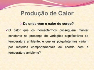Produção de Calor
De onde vem o calor do corpo?
 O calor que os homeotermos conseguem manter
constante na presença de variações significativas de
temperatura ambiente, e que os poiquilotermos variam
por métodos comportamentais de acordo com a
temperatura ambiente?
 