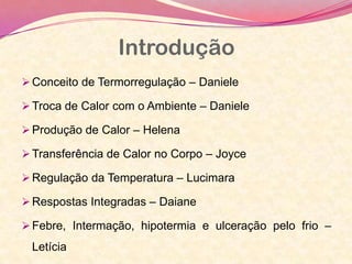 Introdução
Conceito de Termorregulação – Daniele
Troca de Calor com o Ambiente – Daniele
Produção de Calor – Helena
Transferência de Calor no Corpo – Joyce
Regulação da Temperatura – Lucimara
Respostas Integradas – Daiane
Febre, Intermação, hipotermia e ulceração pelo frio –
Letícia
 