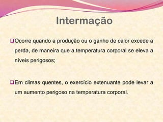 Intermação
Ocorre quando a produção ou o ganho de calor excede a
perda, de maneira que a temperatura corporal se eleva a
níveis perigosos;
Em climas quentes, o exercício extenuante pode levar a
um aumento perigoso na temperatura corporal.
 