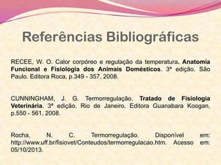 Referências Bibliográficas
RECEE, W. O. Calor corpóreo e regulação da temperatura. Anatomia
Funcional e Fisiologia dos Animais Domésticos. 3ª edição. São
Paulo. Editora Roca, p.349 - 357, 2008.
CUNNINGHAM, J. G. Termorregulação. Tratado de Fisiologia
Veterinária. 3ª edição. Rio de Janeiro. Editora Guanabara Koogan,
p.550 - 561, 2008.
Rocha, N. C. Termorregulação. Disponível em:
http://www.uff.br/fisiovet/Conteudos/termorregulacao.htm. Acesso em:
05/10/2013.
 