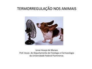 TERMORREGULAÇÃO NOS ANIMAIS
Ismar Araujo de Moraes
Prof. Assoc. do Departamento de Fisiologia e Farmacologia
da Universidade Federal Fluminense.
 