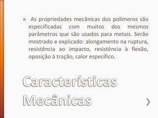» As propriedades mecânicas dos polímeros são
especificadas com muitos dos mesmos
parâmetros que são usados para metais. Serão
mostrado e explicado: alongamento na ruptura,
resistência ao impacto, resistência à flexão,
oposição à tração, calor específico.
 