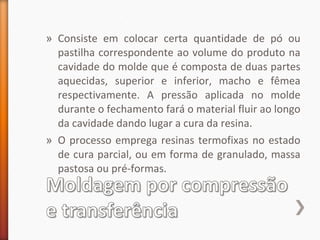 » Consiste em colocar certa quantidade de pó ou
pastilha correspondente ao volume do produto na
cavidade do molde que é composta de duas partes
aquecidas, superior e inferior, macho e fêmea
respectivamente. A pressão aplicada no molde
durante o fechamento fará o material fluir ao longo
da cavidade dando lugar a cura da resina.
» O processo emprega resinas termofixas no estado
de cura parcial, ou em forma de granulado, massa
pastosa ou pré-formas.
 
