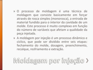 » O processo de moldagem é uma técnica de
moldagem que consiste basicamente em forçar
através de rosca simples (monorosca), a entrada de
material fundido para o interior da cavidade de um
molde. Este processo é muito complexo em função
do número de variáveis que afetam a qualidade da
peça injetada.
» A moldagem por injeção é um processo dinâmico e
cíclico, que pode ser dividido entre seis etapas:
fechamento do molde, dosagem, preenchimento,
recalque, resfriamento e extração.
 