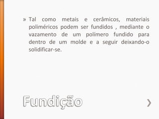 » Tal como metais e cerâmicos, materiais
poliméricos podem ser fundidos , mediante o
vazamento de um polímero fundido para
dentro de um molde e a seguir deixando-o
solidificar-se.
 