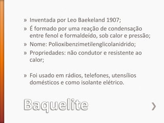 » Inventada por Leo Baekeland 1907;
» É formado por uma reação de condensação
entre fenol e formaldeído, sob calor e pressão;
» Nome: Polioxibenzimetilenglicolanidrido;
» Propriedades: não condutor e resistente ao
calor;
» Foi usado em rádios, telefones, utensílios
domésticos e como isolante elétrico.
 
