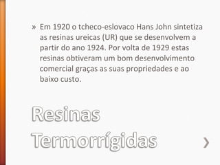 » Em 1920 o tcheco-eslovaco Hans John sintetiza
as resinas ureicas (UR) que se desenvolvem a
partir do ano 1924. Por volta de 1929 estas
resinas obtiveram um bom desenvolvimento
comercial graças as suas propriedades e ao
baixo custo.
 