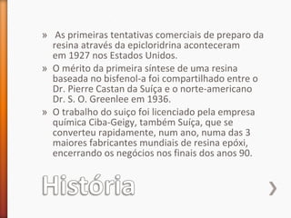 » As primeiras tentativas comerciais de preparo da
resina através da epicloridrina aconteceram
em 1927 nos Estados Unidos.
» O mérito da primeira síntese de uma resina
baseada no bisfenol-a foi compartilhado entre o
Dr. Pierre Castan da Suíça e o norte-americano
Dr. S. O. Greenlee em 1936.
» O trabalho do suiço foi licenciado pela empresa
química Ciba-Geigy, também Suíça, que se
converteu rapidamente, num ano, numa das 3
maiores fabricantes mundiais de resina epóxi,
encerrando os negócios nos finais dos anos 90.
 