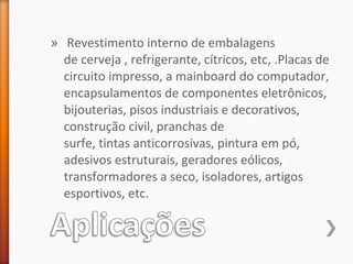 » Revestimento interno de embalagens
de cerveja , refrigerante, cítricos, etc, .Placas de
circuito impresso, a mainboard do computador,
encapsulamentos de componentes eletrônicos,
bijouterias, pisos industriais e decorativos,
construção civil, pranchas de
surfe, tintas anticorrosivas, pintura em pó,
adesivos estruturais, geradores eólicos,
transformadores a seco, isoladores, artigos
esportivos, etc.
 