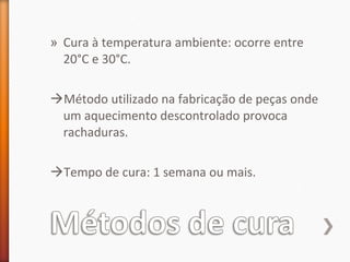 » Cura à temperatura ambiente: ocorre entre
20°C e 30°C.
Método utilizado na fabricação de peças onde
um aquecimento descontrolado provoca
rachaduras.
Tempo de cura: 1 semana ou mais.
 