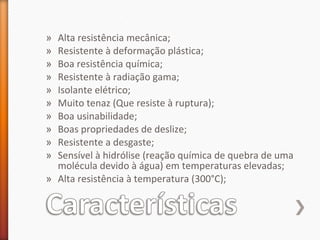 » Alta resistência mecânica;
» Resistente à deformação plástica;
» Boa resistência química;
» Resistente à radiação gama;
» Isolante elétrico;
» Muito tenaz (Que resiste à ruptura);
» Boa usinabilidade;
» Boas propriedades de deslize;
» Resistente a desgaste;
» Sensível à hidrólise (reação química de quebra de uma
molécula devido à água) em temperaturas elevadas;
» Alta resistência à temperatura (300°C);
 