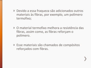 » Devido a essa fraqueza são adicionados outros
materiais às fibras, por exemplo, um polímero
termofixo;
» O material termofixo melhora a resistência das
fibras, assim como, as fibras reforçam o
polímero.
» Esse materiais são chamados de compósitos
reforçados com fibras.
 