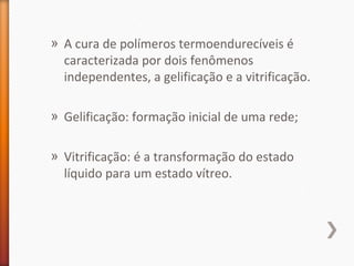 » A cura de polímeros termoendurecíveis é
caracterizada por dois fenômenos
independentes, a gelificação e a vitrificação.
» Gelificação: formação inicial de uma rede;
» Vitrificação: é a transformação do estado
líquido para um estado vítreo.
 