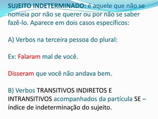 SUJEITO INDETERMINADO: é aquele que não se
nomeia por não se querer ou por não se saber
fazê-lo. Aparece em dois casos específicos:

A) Verbos na terceira pessoa do plural:

Ex: Falaram mal de você.

Disseram que você não andava bem.

B) Verbos TRANSITIVOS INDIRETOS E
INTRANSITIVOS acompanhados da partícula SE –
índice de indeterminação do sujeito.
 