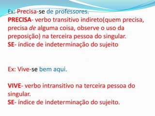 Ex: Precisa-se de professores.
PRECISA- verbo transitivo indireto(quem precisa,
precisa de alguma coisa, observe o uso da
preposição) na terceira pessoa do singular.
SE- índice de indeterminação do sujeito


Ex: Vive-se bem aqui.

VIVE- verbo intransitivo na terceira pessoa do
singular.
SE- índice de indeterminação do sujeito.
 