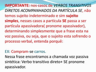IMPORTANTE: nos casos de VERBOS TRANSITIVOS
DIRETOS ACOMPANHADOS DA PARTÍCULA SE, não
temos sujeito indeterminado e sim sujeito
simples, nesses casos a partícula SE passa a ser
partícula apassivadora( pronome apassivador),
determinando simplesmente que a frase esta na
voz passiva, ou seja, que o sujeito esta sofrendo o
processo verbal, entenda porquê:

EX: Compram-se carros.
Nessa frase encontramos a chamada voz passiva
sintética: Verbo transitivo direto+ SE pronome
apassivador.
 