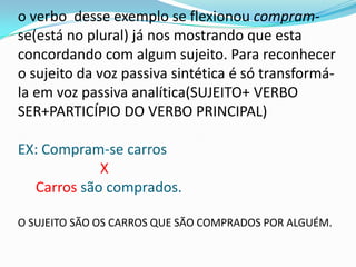 o verbo desse exemplo se flexionou compram-
se(está no plural) já nos mostrando que esta
concordando com algum sujeito. Para reconhecer
o sujeito da voz passiva sintética é só transformá-
la em voz passiva analítica(SUJEITO+ VERBO
SER+PARTICÍPIO DO VERBO PRINCIPAL)

EX: Compram-se carros
            X
  Carros são comprados.

O SUJEITO SÃO OS CARROS QUE SÃO COMPRADOS POR ALGUÉM.
 