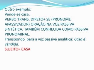 Outro exemplo:
Vende-se casa.
VERBO TRANS. DIRETO+ SE (PRONOME
APASSIVADOR) ORAÇÃO NA VOZ PASSIVA
SINTÉTICA, TAMBÉM CONHECIDA COMO PASSIVA
PRONOMINAL.
Transpondo para a voz passiva analítica: Casa é
vendida.
SUJEITO= CASA
 