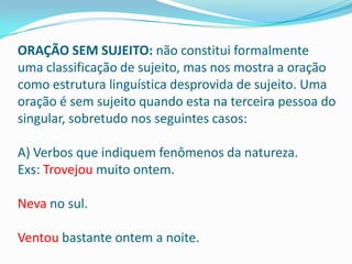 ORAÇÃO SEM SUJEITO: não constitui formalmente
uma classificação de sujeito, mas nos mostra a oração
como estrutura linguística desprovida de sujeito. Uma
oração é sem sujeito quando esta na terceira pessoa do
singular, sobretudo nos seguintes casos:

A) Verbos que indiquem fenômenos da natureza.
Exs: Trovejou muito ontem.

Neva no sul.

Ventou bastante ontem a noite.
 