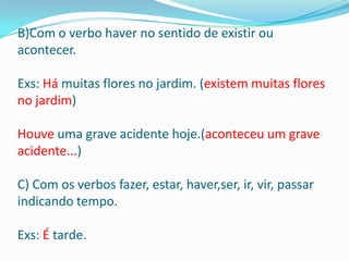 B)Com o verbo haver no sentido de existir ou
acontecer.

Exs: Há muitas flores no jardim. (existem muitas flores
no jardim)

Houve uma grave acidente hoje.(aconteceu um grave
acidente...)

C) Com os verbos fazer, estar, haver,ser, ir, vir, passar
indicando tempo.

Exs: É tarde.
 