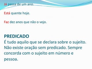 Já passa de um ano.

Está quente hoje.

Faz dez anos que não o vejo.


PREDICADO
É tudo aquilo que se declara sobre o sujeito.
Não existe oração sem predicado. Sempre
concorda com o sujeito em número e
pessoa.
 