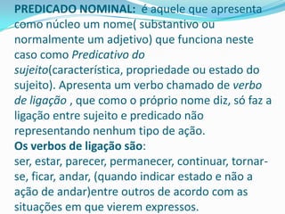PREDICADO NOMINAL: é aquele que apresenta
como núcleo um nome( substantivo ou
normalmente um adjetivo) que funciona neste
caso como Predicativo do
sujeito(característica, propriedade ou estado do
sujeito). Apresenta um verbo chamado de verbo
de ligação , que como o próprio nome diz, só faz a
ligação entre sujeito e predicado não
representando nenhum tipo de ação.
Os verbos de ligação são:
ser, estar, parecer, permanecer, continuar, tornar-
se, ficar, andar, (quando indicar estado e não a
ação de andar)entre outros de acordo com as
situações em que vierem expressos.
 