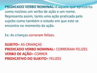 PREDICADO VERBO NOMINAL: é aquele que apresenta
como núcleos um verbo de ação e um nome.
Representa assim, tanto uma ação praticada pelo
sujeito como também o estado em que este se
encontra no momento da ação.

Ex: As crianças correram felizes.

SUJEITO= AS CRIANÇAS
PREDICADO VERBO NOMINAL= CORRERAM FELIZES
VERBO DE AÇÃO= CORRER
PREDICATIVO DO SUJEITO= FELIZES
 