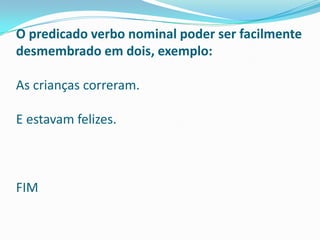 O predicado verbo nominal poder ser facilmente
desmembrado em dois, exemplo:

As crianças correram.

E estavam felizes.



FIM
 