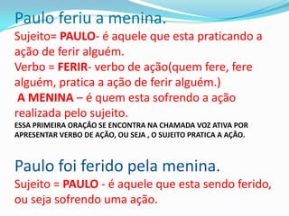 Paulo feriu a menina.
Sujeito= PAULO- é aquele que esta praticando a
ação de ferir alguém.
Verbo = FERIR- verbo de ação(quem fere, fere
alguém, pratica a ação de ferir alguém.)
 A MENINA – é quem esta sofrendo a ação
realizada pelo sujeito.
ESSA PRIMEIRA ORAÇÃO SE ENCONTRA NA CHAMADA VOZ ATIVA POR
APRESENTAR VERBO DE AÇÃO, OU SEJA , O SUJEITO PRATICA A AÇÃO.



Paulo foi ferido pela menina.
Sujeito = PAULO - é aquele que esta sendo ferido,
ou seja sofrendo uma ação.
 