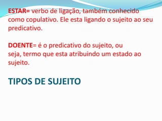 ESTAR= verbo de ligação, também conhecido
como copulativo. Ele esta ligando o sujeito ao seu
predicativo.

DOENTE= é o predicativo do sujeito, ou
seja, termo que esta atribuindo um estado ao
sujeito.

TIPOS DE SUJEITO
 