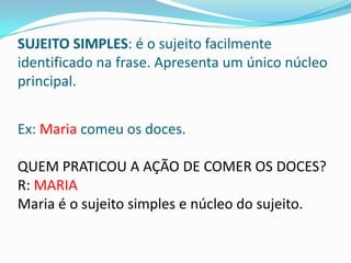 SUJEITO SIMPLES: é o sujeito facilmente
identificado na frase. Apresenta um único núcleo
principal.


Ex: Maria comeu os doces.

QUEM PRATICOU A AÇÃO DE COMER OS DOCES?
R: MARIA
Maria é o sujeito simples e núcleo do sujeito.
 