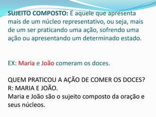 SUJEITO COMPOSTO: É aquele que apresenta
mais de um núcleo representativo, ou seja, mais
de um ser praticando uma ação, sofrendo uma
ação ou apresentando um determinado estado.


EX: Maria e João comeram os doces.

QUEM PRATICOU A AÇÃO DE COMER OS DOCES?
R: MARIA E JOÃO.
Maria e João são o sujeito composto da oração e
seus núcleos.
 