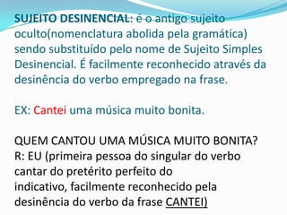 SUJEITO DESINENCIAL: é o antigo sujeito
oculto(nomenclatura abolida pela gramática)
sendo substituído pelo nome de Sujeito Simples
Desinencial. É facilmente reconhecido através da
desinência do verbo empregado na frase.

EX: Cantei uma música muito bonita.

QUEM CANTOU UMA MÚSICA MUITO BONITA?
R: EU (primeira pessoa do singular do verbo
cantar do pretérito perfeito do
indicativo, facilmente reconhecido pela
desinência do verbo da frase CANTEI)
 