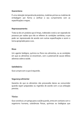 Quarentena:
É uma retenção temporária de produtos, matérias-primas ou matérias de
embalagem por forma a verificar o seu cumprimento com as
especificações e regras.
Reprocessamento:
Trata-se de um produto que é limpo, inalterado e está a ser separado do
processo por razões que não se referem ás condições sanitárias, e que
pode ser reprocessado de acordo com outras especificações e assim o
torna apropriado para o uso.
Risco
Um agente biológico, químico ou físico nos alimentos, ou as condições
em que os alimentos se encontram, com o potencial de causar efeitos
adversos sobre a saúde.
Satisfatório:
Que cumpre com o que é requerido.
Segurança alimentar
Garantia de que os alimentos não provocarão danos ao consumidor
quando sejam preparados ou ingeridos de acordo com a sua utilização
prevista.
Tóxico:
Que constituiu um perigo para a saúde quando, entra em contacto com o
organismo humano, substâncias físicas, químicas ou biológicas que
 