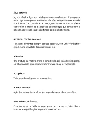 Água potável:
Água potável ou água apropriada para o consumo humano, é qualquer ou
toda a água que quando consumida não afecta negativamente a saúde,
isto é, quando a quantidade de microrganismos ou substâncias tóxicas
que contém é inferior ao estabelecido pela legislação que aprova normas
relativas à qualidade da água destinada ao consumo humano.
Alimentos com baixa acidez:
São alguns alimentos, excepto bebidas alcoólicas, com um pH final ótimo
de 4.6 e uma actividade da água ótima de 0.5.
Alteração:
Um produto ou matéria-prima é considerado que está alterado quando
por alguma razão a sua composição intrínseca está a ser modificada.
Apropriado:
Tudo o que for adequado ao seu objetivo.
Armazenamento:
Ação de manter e juntar alimentos ou produtos num local específico.
Boas práticas de fabrico:
Combinação de actividades para assegurar que os produtos têm e
mantêm as especificações requeridas para o seu uso.
 