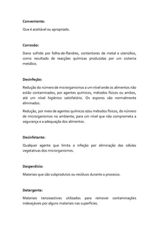 Conveniente:
Que é aceitável ou apropriado.
Corrosão:
Dano sofrido por folha-de-flandres, contentores de metal e utensílios,
como resultado de reacções químicas produzidas por um sistema
metálico.
Desinfeção:
Redução do número de microrganismos a um nível onde os alimentos não
estão contaminados, por agentes químicos, métodos físicos ou ambos,
até um nível higiénico satisfatório. Os esporos são normalmente
eliminados.
Redução, por meio de agentes químicos e/ou métodos físicos, do número
de microrganismos no ambiente, para um nível que não comprometa a
segurança e a adequação dos alimentos.
Desinfetante:
Qualquer agente que limita a infeção por eliminação das células
vegetativas dos microrganismos.
Desperdício:
Materiais que são subprodutos ou resíduos durante o processo.
Detergente:
Materiais tensioactivos utilizados para remover contaminações
indesejáveis por alguns materiais nas superfícies.
 