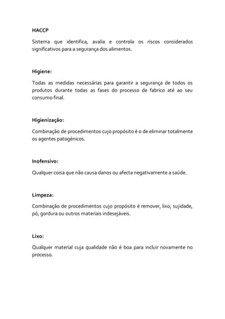 HACCP
Sistema que identifica, avalia e controla os riscos considerados
significativos para a segurança dos alimentos.
Higiene:
Todas as medidas necessárias para garantir a segurança de todos os
produtos durante todas as fases do processo de fabrico até ao seu
consumo final.
Higienização:
Combinação de procedimentos cujo propósito é o de eliminar totalmente
os agentes patogénicos.
Inofensivo:
Qualquer coisa que não causa danos ou afecta negativamente a saúde.
Limpeza:
Combinação de procedimentos cujo propósito é remover, lixo, sujidade,
pó, gordura ou outros materiais indesejáveis.
Lixo:
Qualquer material cuja qualidade não é boa para incluir novamente no
processo.
 