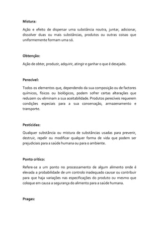 Mistura:
Ação e efeito de dispersar uma substância noutra, juntar, adicionar,
dissolver duas ou mais substâncias, produtos ou outras coisas que
uniformemente formam uma só.
Obtenção:
Ação de obter, produzir, adquirir, atingir e ganhar o que é desejado.
Perecível:
Todos os elementos que, dependendo da sua composição ou de factores
químicos, físicos ou biológicos, podem sofrer certas alterações que
reduzem ou eliminam a sua aceitabilidade. Produtos perecíveis requerem
condições especiais para a sua conservação, armazenamento e
transporte.
Pesticidas:
Qualquer substância ou mistura de substâncias usadas para prevenir,
destruir, repelir ou modificar qualquer forma de vida que podem ser
prejudiciais para a saúde humana ou para o ambiente.
Ponto crítico:
Refere-se a um ponto no processamento de algum alimento onde é
elevada a probabilidade de um controlo inadequado causar ou contribuir
para que haja variações nas especificações do produto ou mesmo que
coloque em causa a segurança do alimento para a saúde humana.
Pragas:
 