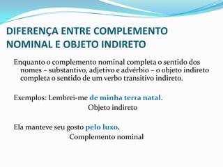 DIFERENÇA ENTRE COMPLEMENTO
NOMINAL E OBJETO INDIRETO
Enquanto o complemento nominal completa o sentido dos
nomes – substantivo, adjetivo e advérbio – o objeto indireto
completa o sentido de um verbo transitivo indireto.
Exemplos: Lembrei-me de minha terra natal.
Objeto indireto
Ela manteve seu gosto pelo luxo.
Complemento nominal
 