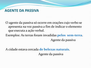 AGENTE DA PASSIVA
O agente da passiva só ocorre em orações cujo verbo se
apresenta na voz passiva a fim de indicar o elemento
que executa a ação verbal.
Exemplos: As terras foram invadidas pelos sem-terra.
Agente da passiva
A cidade estava cercada de belezas naturais.
Agente da passiva
 
