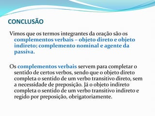 CONCLUSÃO
Vimos que os termos integrantes da oração são os
complementos verbais – objeto direto e objeto
indireto; complemento nominal e agente da
passiva.
Os complementos verbais servem para completar o
sentido de certos verbos, sendo que o objeto direto
completa o sentido de um verbo transitivo direto, sem
a necessidade de preposição. Já o objeto indireto
completa o sentido de um verbo transitivo indireto e
regido por preposição, obrigatoriamente.
 