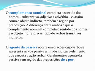 O complemento nominal completa o sentido dos
nomes – substantivo, adjetivo e advérbio – e, assim
como o objeto indireto, também é regido por
preposição. A diferença entre ambos é que o
complemento nominal completa o sentido dos nomes,
e o objeto indireto, o sentido de verbos transitivos
indiretos.
O agente da passiva ocorre em orações cujo verbo se
apresenta na voz passiva a fim de indicar o elemento
que executa a ação verbal. Geralmente o agente da
passiva vem regido das preposições de e por.
 