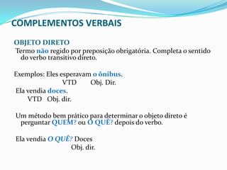 COMPLEMENTOS VERBAIS
OBJETO DIRETO
Termo não regido por preposição obrigatória. Completa o sentido
do verbo transitivo direto.
Exemplos: Eles esperavam o ônibus.
VTD Obj. Dir.
Ela vendia doces.
VTD Obj. dir.
Um método bem prático para determinar o objeto direto é
perguntar QUEM? ou O QUÊ? depois do verbo.
Ela vendia O QUÊ? Doces
Obj. dir.
 